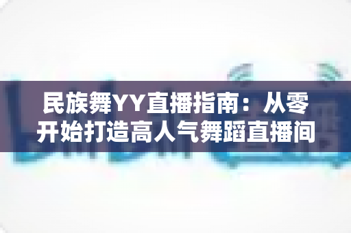 民族舞YY直播指南:从零开始打造高人气舞蹈直播间的完整攻略 民族舞YY直播指南:从零开始打造高人气舞蹈直播间的完整攻略