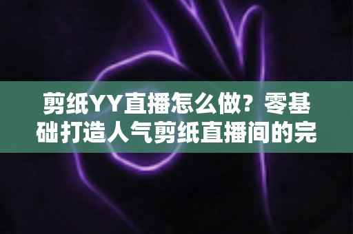 剪纸YY直播怎么做?零基础打造人气剪纸直播间的完整实战指南 剪纸YY直播怎么做?零基础打造人气剪纸直播间的完整实战指南