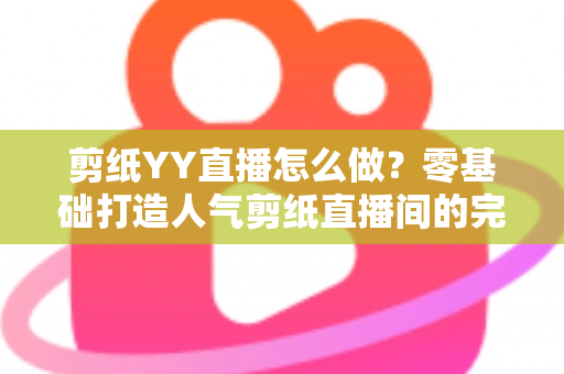 剪纸YY直播怎么做？零基础打造人气剪纸直播间的完整实战指南