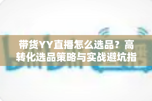 带货YY直播怎么选品？高转化选品策略与实战避坑指南全解析