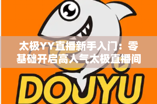 太极YY直播新手入门:零基础开启高人气太极直播间的完整实战指南 太极YY直播新手入门:零基础开启高人气太极直播间的完整实战指南