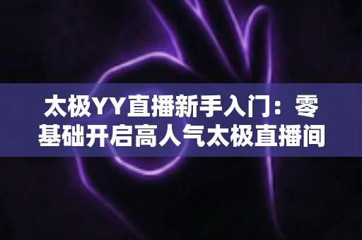 太极YY直播新手入门:零基础开启高人气太极直播间的完整实战指南 太极YY直播新手入门:零基础开启高人气太极直播间的完整实战指南