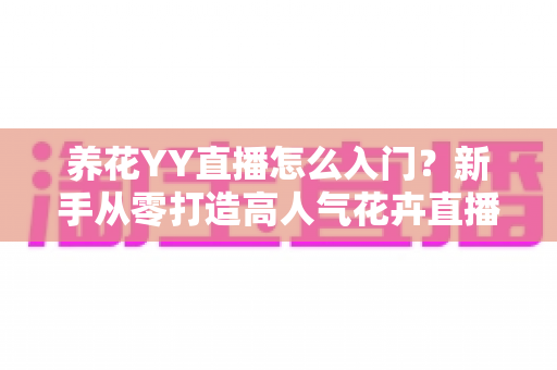 养花YY直播怎么入门？新手从零打造高人气花卉直播间的完整指南