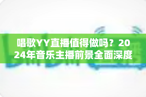 唱歌YY直播值得做吗？2024年音乐主播前景全面深度解析