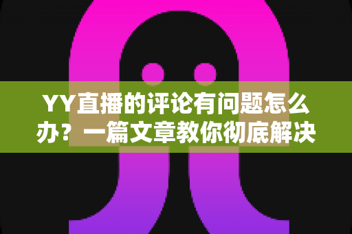 YY直播的评论有问题怎么办？一篇文章教你彻底解决评论异常困扰