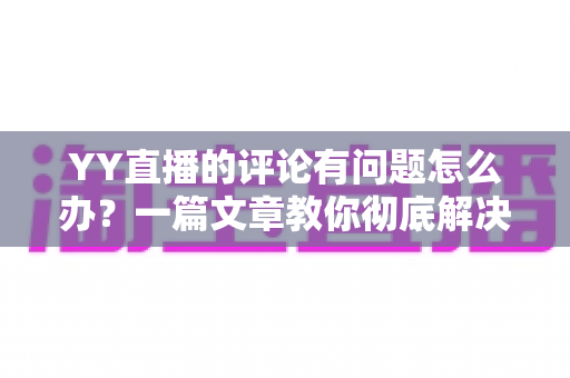 YY直播的评论有问题怎么办？一篇文章教你彻底解决评论异常困扰
