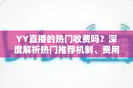 YY直播的热门收费吗？深度解析热门推荐机制、费用问题与上热门全攻略