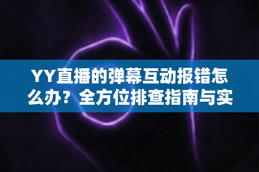 YY直播的弹幕互动报错怎么办？全方位排查指南与实用解决方案，助你快速恢复畅快互动体验