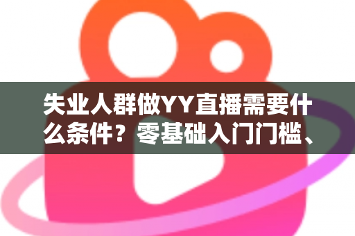 失业人群做YY直播需要什么条件?零基础入门门槛、设备清单与起步攻略全解析 失业人群做YY直播需要什么条件?零基础入门门槛、设备清单与起步攻略全解析