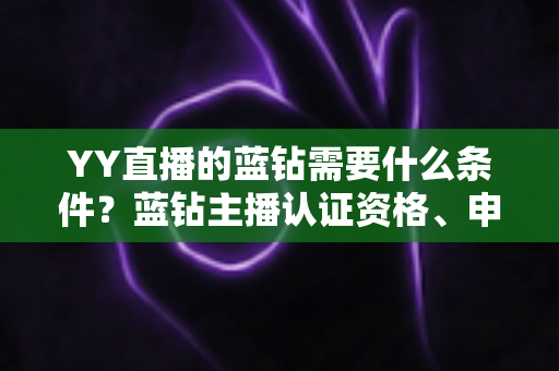 YY直播的蓝钻需要什么条件？蓝钻主播认证资格、申请流程与常见问题全攻略