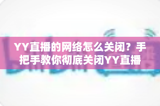 YY直播的网络怎么关闭？手把手教你彻底关闭YY直播网络连接的实用教程