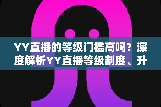 YY直播的等级门槛高吗?深度解析YY直播等级制度、升级条件与实用攻略 YY直播的等级门槛高吗?深度解析YY直播等级制度、升级条件与实用攻略