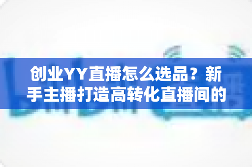 创业YY直播怎么选品？新手主播打造高转化直播间的选品全攻略