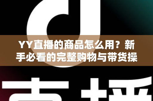 YY直播的商品怎么用?新手必看的完整购物与带货操作指南 YY直播的商品怎么用?新手必看的完整购物与带货操作指南