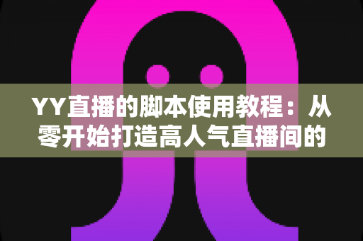 YY直播的脚本使用教程：从零开始打造高人气直播间的完整策划指南