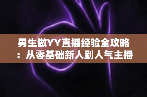 男生做YY直播经验全攻略:从零基础新人到人气主播的实战心得与避坑指南 男生做YY直播经验全攻略:从零基础新人到人气主播的实战心得与避坑指南