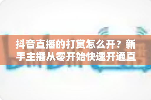 抖音直播的打赏怎么开?新手主播从零开始快速开通直播打赏权限的完整实操指南 抖音直播的打赏怎么开?新手主播从零开始快速开通直播打赏权限的完整实操指南