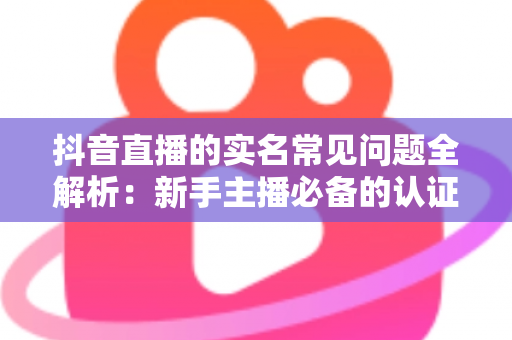 抖音直播的实名常见问题全解析：新手主播必备的认证流程与疑难解答指南