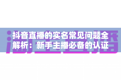抖音直播的实名常见问题全解析：新手主播必备的认证流程与疑难解答指南