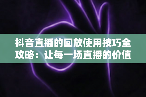 抖音直播的回放使用技巧全攻略:让每一场直播的价值最大化 抖音直播的回放使用技巧全攻略:让每一场直播的价值最大化