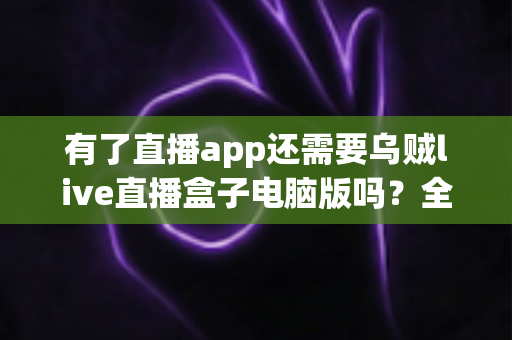 有了直播app还需要乌贼live直播盒子电脑版吗？全面解析移动端与电脑端直播工具的选择难题