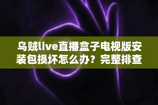 乌贼live直播盒子电视版安装包损坏怎么办?完整排查与解决方案指南 乌贼live直播盒子电视版安装包损坏怎么办?完整排查与解决方案指南