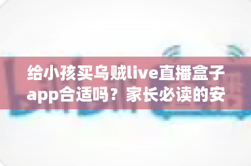 给小孩买乌贼live直播盒子app合适吗?家长必读的安全分析与选择指南 给小孩买乌贼live直播盒子app合适吗?家长必读的安全分析与选择指南
