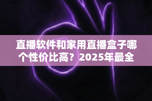 直播软件和家用直播盒子哪个性价比高？2025年最全成本对比与选购避坑指南，帮你花对每一分钱