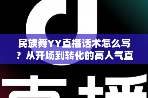 民族舞YY直播话术怎么写？从开场到转化的高人气直播话术全攻略