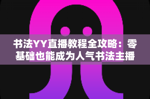 书法YY直播教程全攻略：零基础也能成为人气书法主播的实战宝典