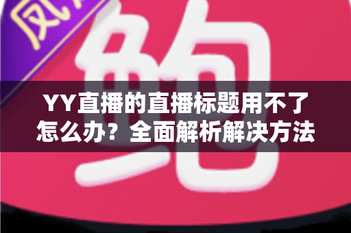 YY直播的直播标题用不了怎么办?全面解析解决方法与实用技巧 YY直播的直播标题用不了怎么办?全面解析解决方法与实用技巧