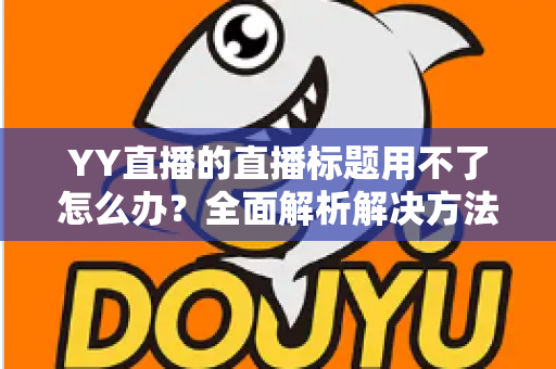 YY直播的直播标题用不了怎么办?全面解析解决方法与实用技巧 YY直播的直播标题用不了怎么办?全面解析解决方法与实用技巧