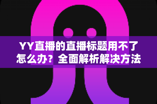 YY直播的直播标题用不了怎么办？全面解析解决方法与实用技巧