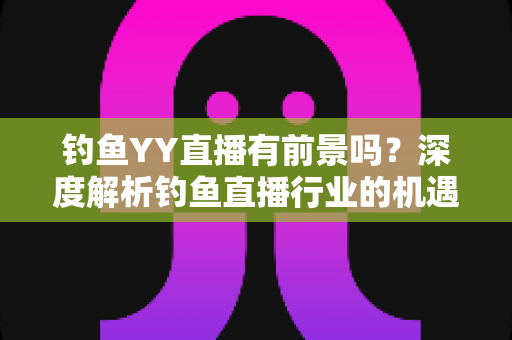 钓鱼YY直播有前景吗？深度解析钓鱼直播行业的机遇与挑战