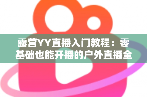 露营YY直播入门教程：零基础也能开播的户外直播全攻略