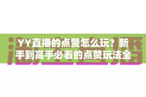 YY直播的点赞怎么玩？新手到高手必看的点赞玩法全攻略与实用技巧