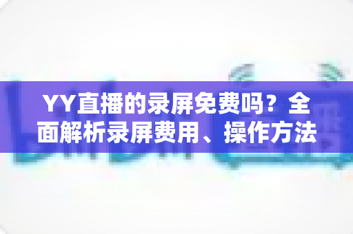 YY直播的录屏免费吗？全面解析录屏费用、操作方法与常见疑问