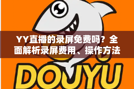 YY直播的录屏免费吗？全面解析录屏费用、操作方法与常见疑问