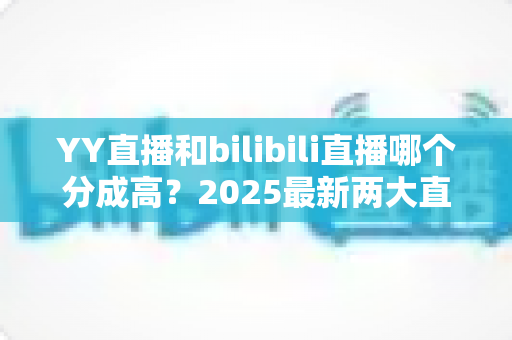 YY直播和bilibili直播哪个分成高?2025最新两大直播平台分成规则深度对比与主播赚钱指南 YY直播和bilibili直播哪个分成高?2025最新两大直播平台分成规则深度对比与主播赚钱指南