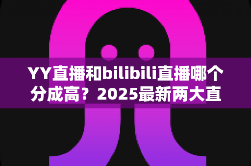 YY直播和bilibili直播哪个分成高?2025最新两大直播平台分成规则深度对比与主播赚钱指南 YY直播和bilibili直播哪个分成高?2025最新两大直播平台分成规则深度对比与主播赚钱指南