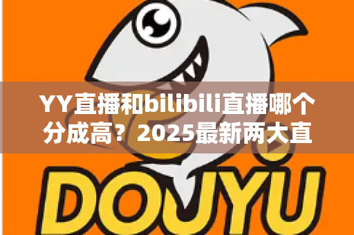 YY直播和bilibili直播哪个分成高？2025最新两大直播平台分成规则深度对比与主播赚钱指南
