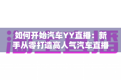 如何开始汽车YY直播:新手从零打造高人气汽车直播间的完整实战指南 如何开始汽车YY直播:新手从零打造高人气汽车直播间的完整实战指南