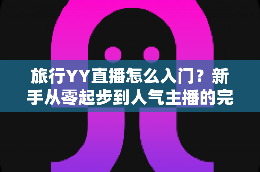 旅行YY直播怎么入门？新手从零起步到人气主播的完整实战指南