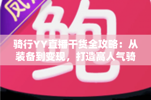 骑行YY直播干货全攻略：从装备到变现，打造高人气骑行直播间的实战指南