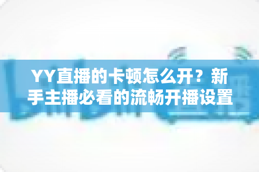 YY直播的卡顿怎么开？新手主播必看的流畅开播设置全攻略