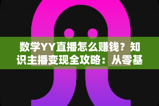 数学YY直播怎么赚钱?知识主播变现全攻略:从零基础到稳定收入的实战指南 数学YY直播怎么赚钱?知识主播变现全攻略:从零基础到稳定收入的实战指南