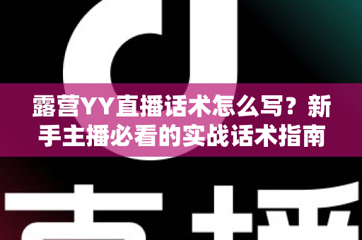 露营YY直播话术怎么写?新手主播必看的实战话术指南与技巧全解析 露营YY直播话术怎么写?新手主播必看的实战话术指南与技巧全解析