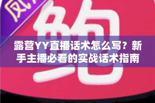 露营YY直播话术怎么写?新手主播必看的实战话术指南与技巧全解析 露营YY直播话术怎么写?新手主播必看的实战话术指南与技巧全解析