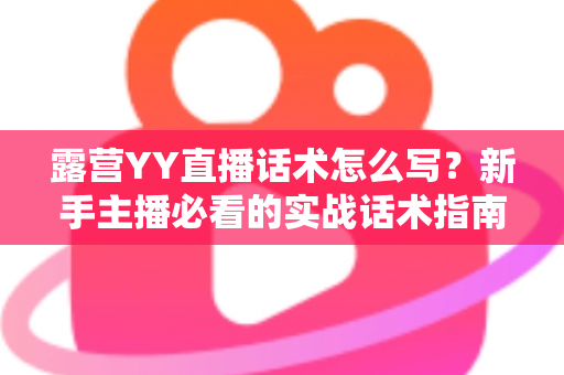 露营YY直播话术怎么写?新手主播必看的实战话术指南与技巧全解析 露营YY直播话术怎么写?新手主播必看的实战话术指南与技巧全解析