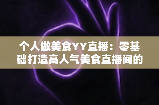 个人做美食YY直播：零基础打造高人气美食直播间的完整实战指南